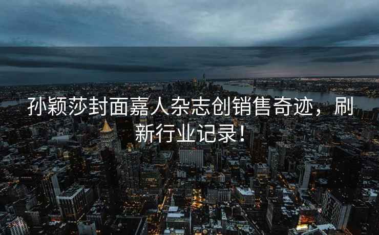 孫穎莎封面嘉人雜志創(chuàng)銷(xiāo)售奇跡，刷新行業(yè)記錄！