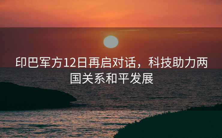 印巴軍方12日再啟對話，科技助力兩國關系和平發展