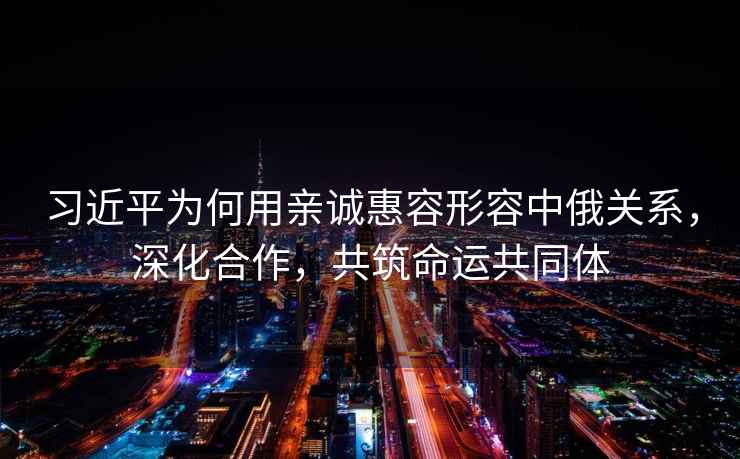 習近平為何用親誠惠容形容中俄關系，深化合作，共筑命運共同體