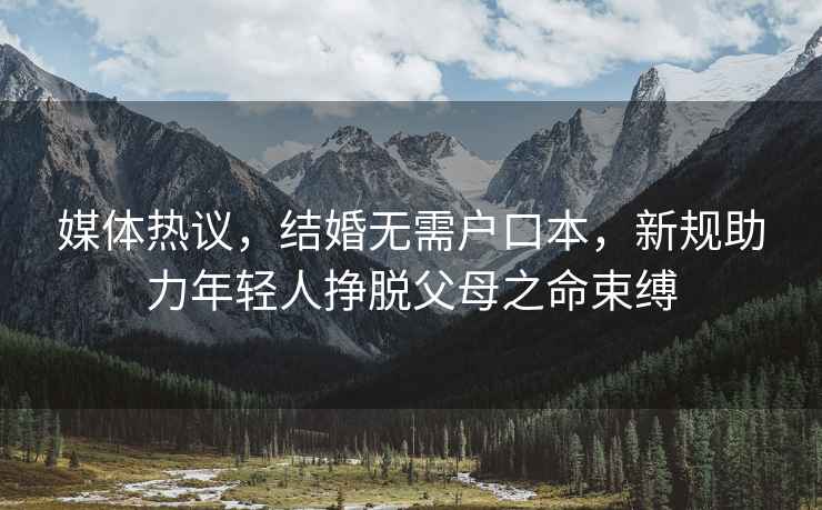 媒體熱議，結婚無需戶口本，新規助力年輕人掙脫父母之命束縛