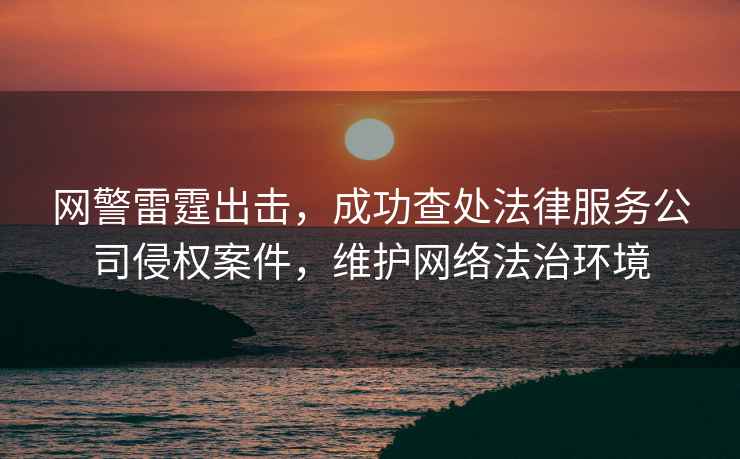 網(wǎng)警雷霆出擊，成功查處法律服務(wù)公司侵權(quán)案件，維護(hù)網(wǎng)絡(luò)法治環(huán)境