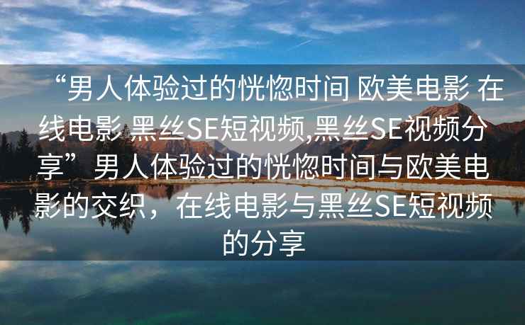 “男人體驗過的恍惚時間 歐美電影 在線電影 黑絲SE短視頻,黑絲SE視頻分享”男人體驗過的恍惚時間與歐美電影的交織，在線電影與黑絲SE短視頻的分享