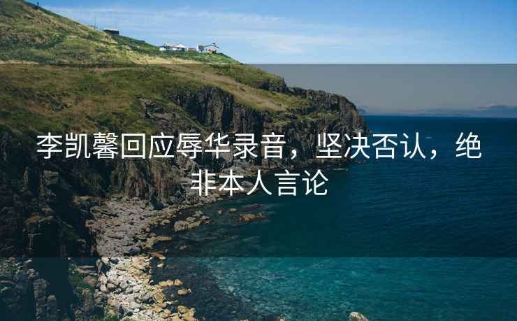 李凱馨回應辱華錄音，堅決否認，絕非本人言論