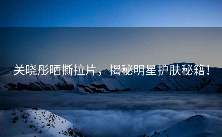關曉彤曬撕拉片，揭秘明星護膚秘籍！