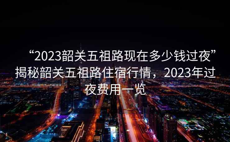 “2023韶關五祖路現(xiàn)在多少錢過夜”揭秘韶關五祖路住宿行情，2023年過夜費用一覽