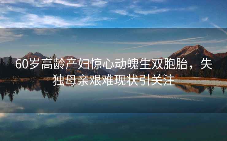 60歲高齡產(chǎn)婦驚心動(dòng)魄生雙胞胎，失獨(dú)母親艱難現(xiàn)狀引關(guān)注