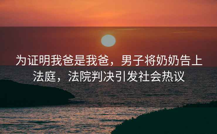 為證明我爸是我爸，男子將奶奶告上法庭，法院判決引發(fā)社會熱議