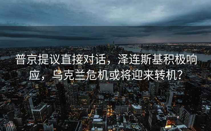 普京提議直接對話，澤連斯基積極響應，烏克蘭危機或將迎來轉機？