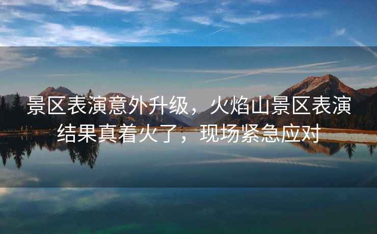 景區表演意外升級，火焰山景區表演結果真著火了，現場緊急應對