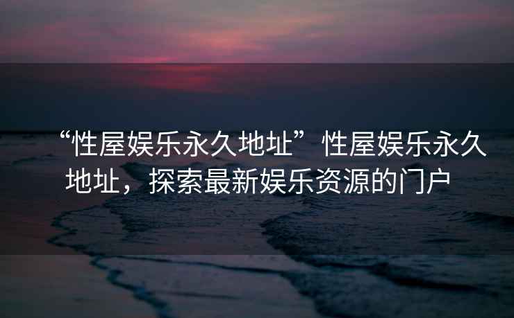 “性屋娛樂永久地址”性屋娛樂永久地址，探索最新娛樂資源的門戶