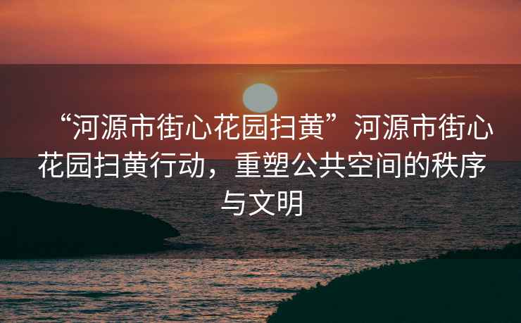 “河源市街心花園掃黃”河源市街心花園掃黃行動，重塑公共空間的秩序與文明