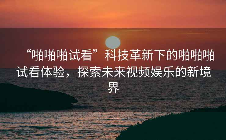 “啪啪啪試看”科技革新下的啪啪啪試看體驗(yàn)，探索未來視頻娛樂的新境界