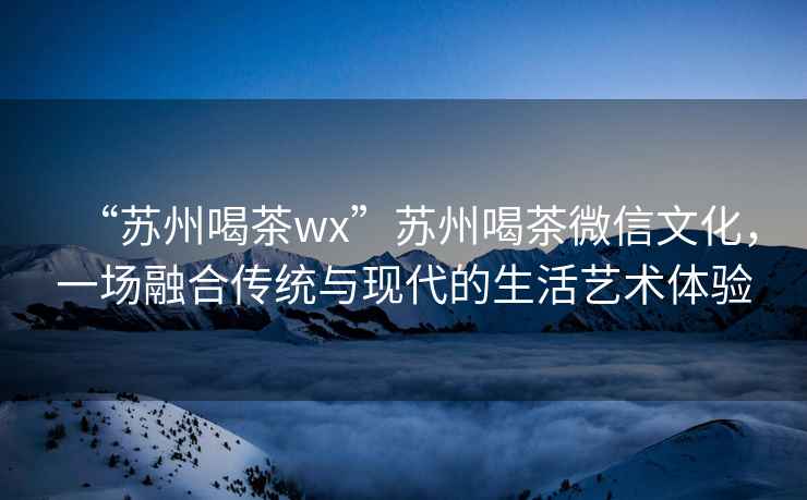 “蘇州喝茶wx”蘇州喝茶微信文化，一場融合傳統與現代的生活藝術體驗