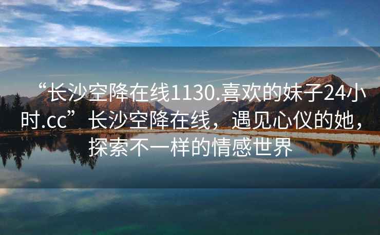 “長沙空降在線1130.喜歡的妹子24小時.cc”長沙空降在線，遇見心儀的她，探索不一樣的情感世界