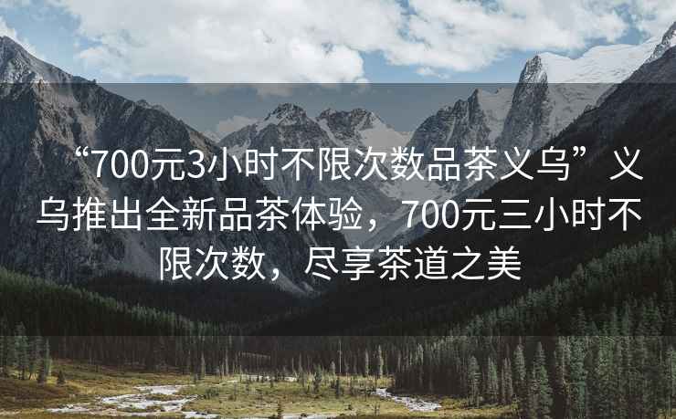 “700元3小時不限次數(shù)品茶義烏”義烏推出全新品茶體驗，700元三小時不限次數(shù)，盡享茶道之美