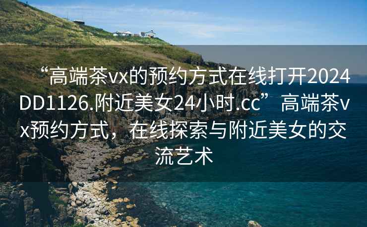 “高端茶vx的預(yù)約方式在線打開2024DD1126.附近美女24小時(shí).cc”高端茶vx預(yù)約方式，在線探索與附近美女的交流藝術(shù)