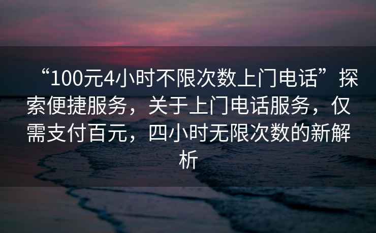 “100元4小時(shí)不限次數(shù)上門電話”探索便捷服務(wù)，關(guān)于上門電話服務(wù)，僅需支付百元，四小時(shí)無限次數(shù)的新解析