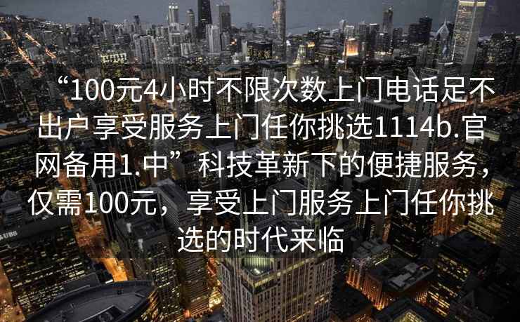 “100元4小時不限次數(shù)上門電話足不出戶享受服務(wù)上門任你挑選1114b.官網(wǎng)備用1.中”科技革新下的便捷服務(wù)，僅需100元，享受上門服務(wù)上門任你挑選的時代來臨