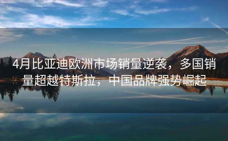 4月比亞迪歐洲市場銷量逆襲，多國銷量超越特斯拉，中國品牌強勢崛起