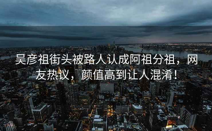 吳彥祖街頭被路人認成阿祖分祖，網友熱議，顏值高到讓人混淆！