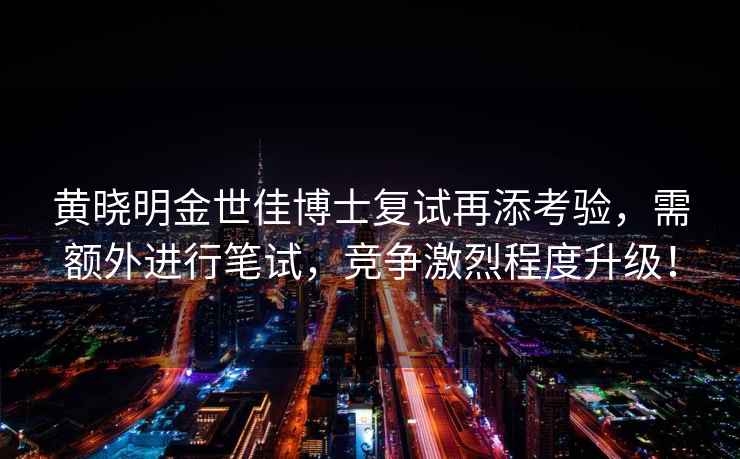 黃曉明金世佳博士復試再添考驗，需額外進行筆試，競爭激烈程度升級！