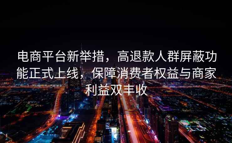 電商平臺(tái)新舉措，高退款人群屏蔽功能正式上線，保障消費(fèi)者權(quán)益與商家利益雙豐收