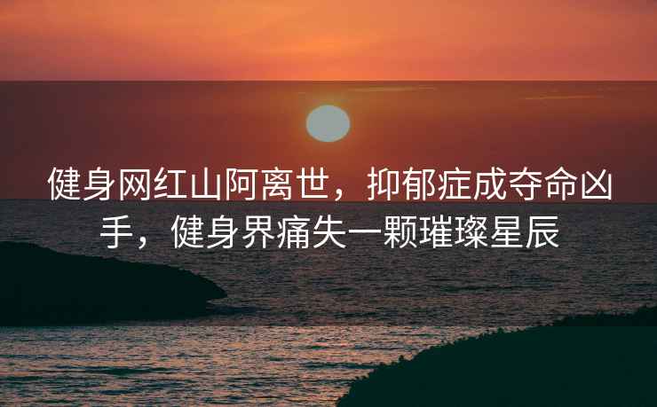 健身網(wǎng)紅山阿離世，抑郁癥成奪命兇手，健身界痛失一顆璀璨星辰