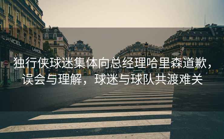 獨(dú)行俠球迷集體向總經(jīng)理哈里森道歉，誤會(huì)與理解，球迷與球隊(duì)共渡難關(guān)