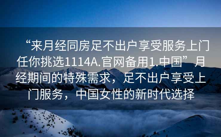 “來月經同房足不出戶享受服務上門任你挑選1114A.官網備用1.中國”月經期間的特殊需求，足不出戶享受上門服務，中國女性的新時代選擇