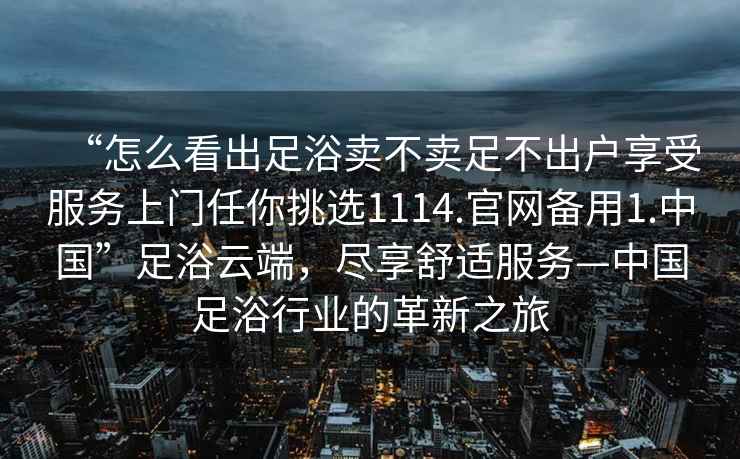 “怎么看出足浴賣不賣足不出戶享受服務上門任你挑選1114.官網備用1.中國”足浴云端，盡享舒適服務—中國足浴行業的革新之旅
