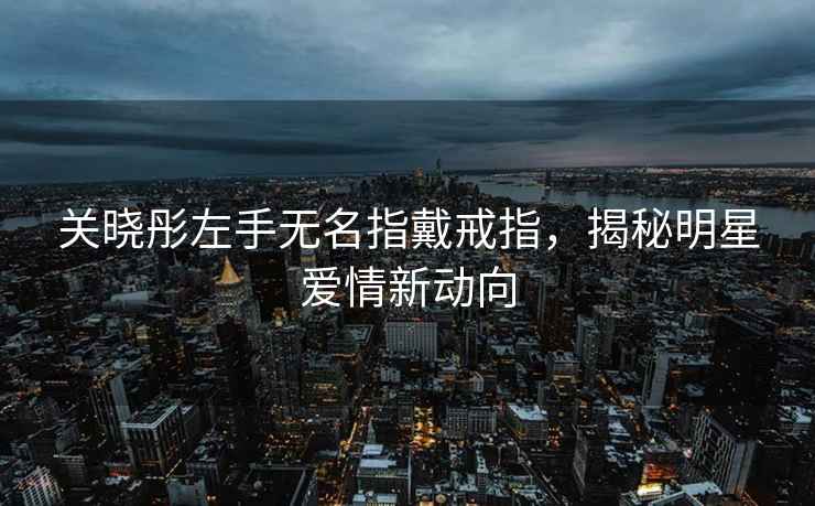 關曉彤左手無名指戴戒指，揭秘明星愛情新動向