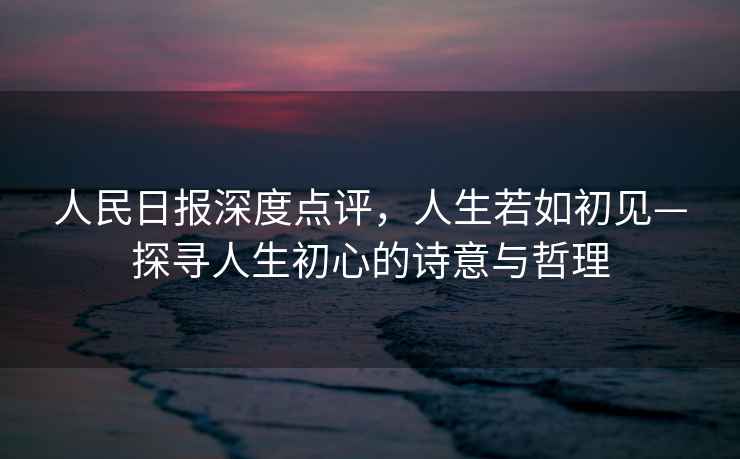 人民日報深度點評，人生若如初見—探尋人生初心的詩意與哲理