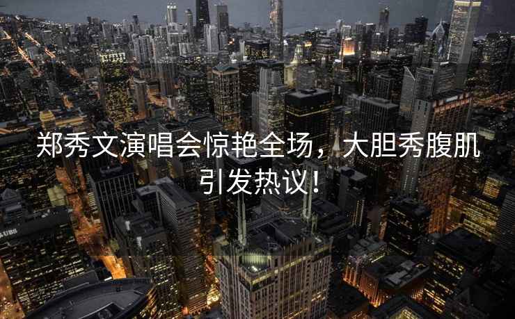 鄭秀文演唱會驚艷全場，大膽秀腹肌引發熱議！
