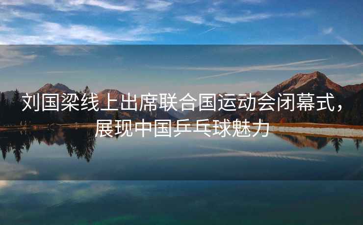 劉國梁線上出席聯合國運動會閉幕式，展現中國乒乓球魅力