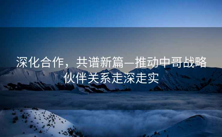 深化合作，共譜新篇—推動中哥戰(zhàn)略伙伴關系走深走實