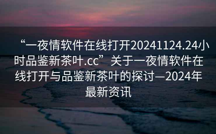 “一夜情軟件在線打開20241124.24小時品鑒新茶葉.cc”關于一夜情軟件在線打開與品鑒新茶葉的探討—2024年最新資訊