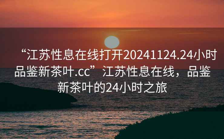 “江蘇性息在線(xiàn)打開(kāi)20241124.24小時(shí)品鑒新茶葉.cc”江蘇性息在線(xiàn)，品鑒新茶葉的24小時(shí)之旅