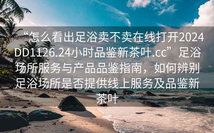 “怎么看出足浴賣不賣在線打開2024DD1126.24小時品鑒新茶葉.cc”足浴場所服務與產品品鑒指南，如何辨別足浴場所是否提供線上服務及品鑒新茶葉
