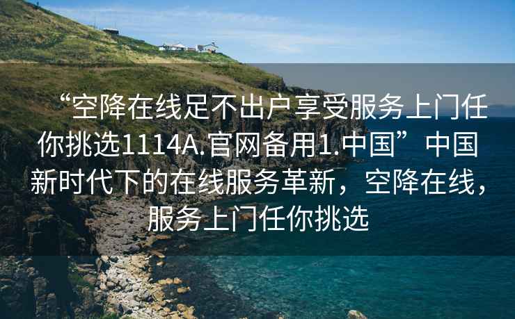 “空降在線足不出戶享受服務(wù)上門任你挑選1114A.官網(wǎng)備用1.中國(guó)”中國(guó)新時(shí)代下的在線服務(wù)革新，空降在線，服務(wù)上門任你挑選