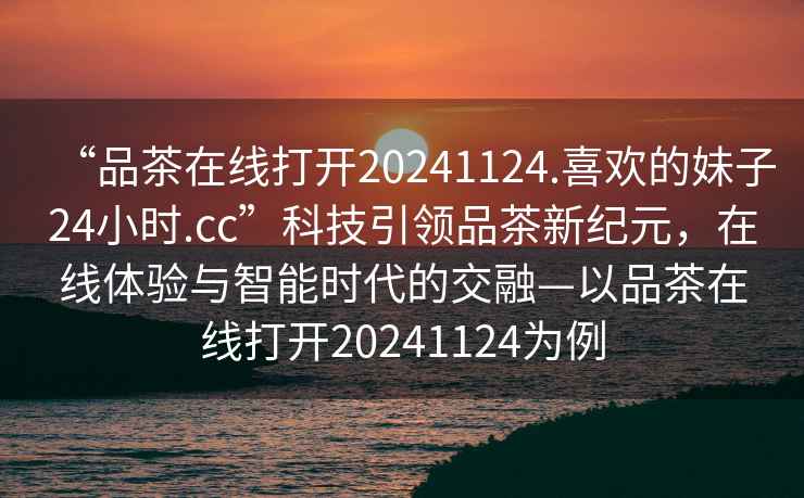 “品茶在線打開20241124.喜歡的妹子24小時.cc”科技引領品茶新紀元，在線體驗與智能時代的交融—以品茶在線打開20241124為例
