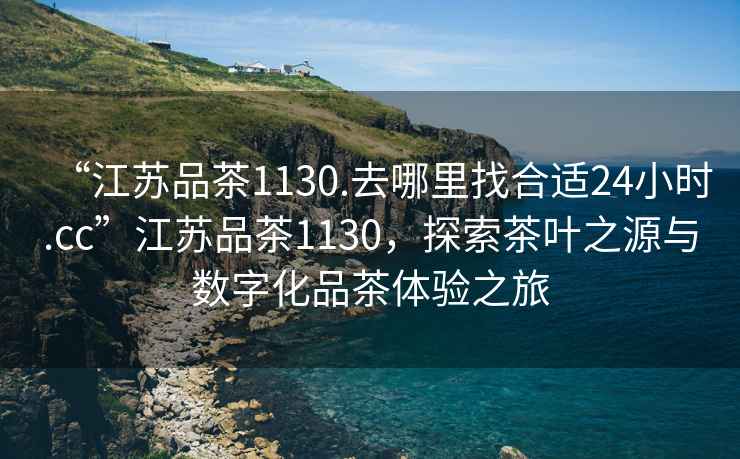 “江蘇品茶1130.去哪里找合適24小時.cc”江蘇品茶1130，探索茶葉之源與數(shù)字化品茶體驗之旅