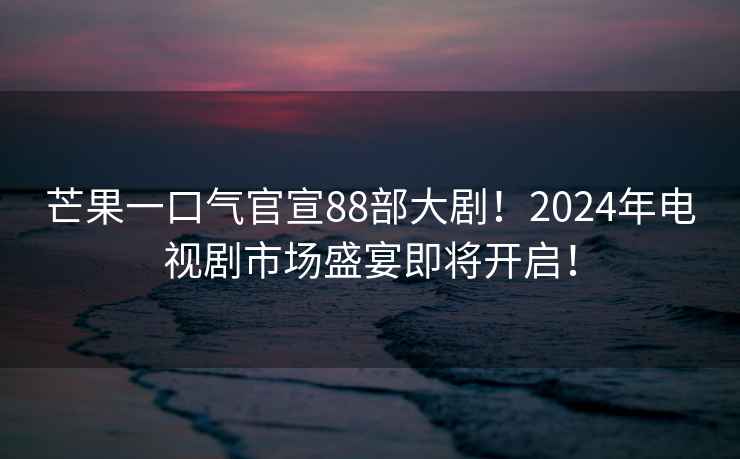 芒果一口氣官宣88部大劇！2024年電視劇市場盛宴即將開啟！
