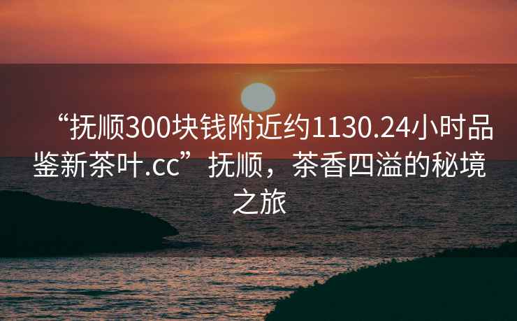 “撫順300塊錢附近約1130.24小時(shí)品鑒新茶葉.cc”撫順，茶香四溢的秘境之旅