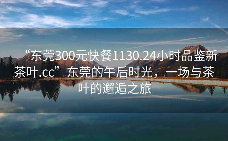 “東莞300元快餐1130.24小時(shí)品鑒新茶葉.cc”東莞的午后時(shí)光，一場(chǎng)與茶葉的邂逅之旅
