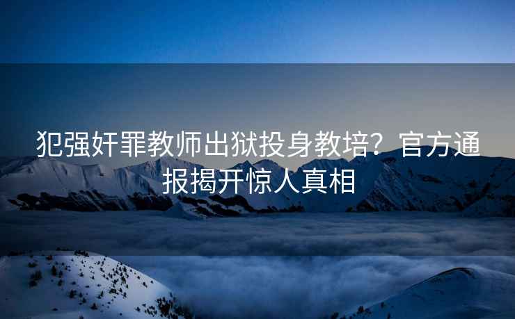 犯強奸罪教師出獄投身教培？官方通報揭開驚人真相