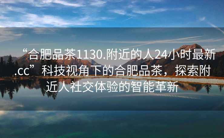 “合肥品茶1130.附近的人24小時最新.cc”科技視角下的合肥品茶，探索附近人社交體驗的智能革新