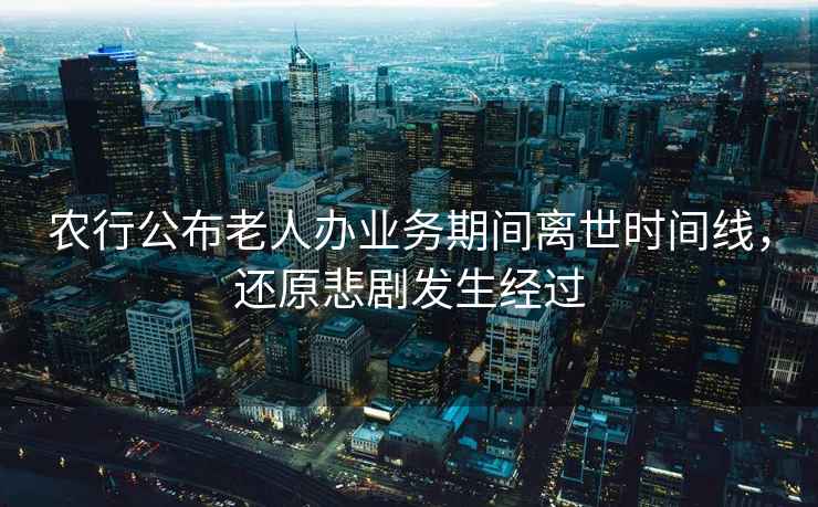 農(nóng)行公布老人辦業(yè)務(wù)期間離世時(shí)間線，還原悲劇發(fā)生經(jīng)過