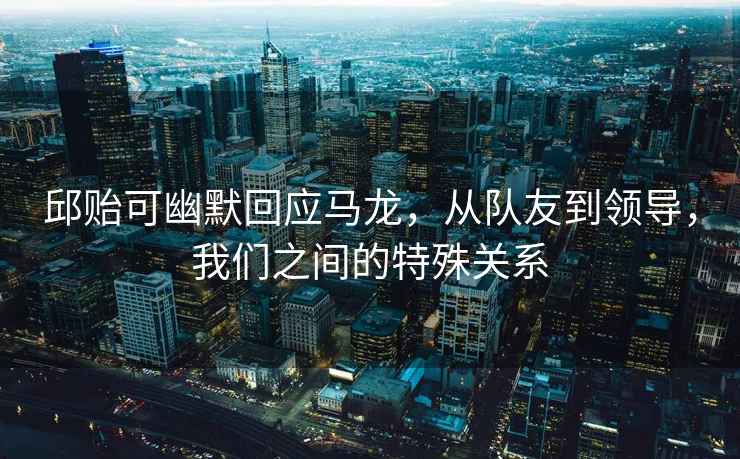 邱貽可幽默回應馬龍，從隊友到領導，我們之間的特殊關系