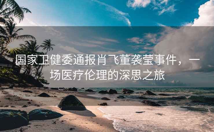國家衛健委通報肖飛董襲瑩事件，一場醫療倫理的深思之旅