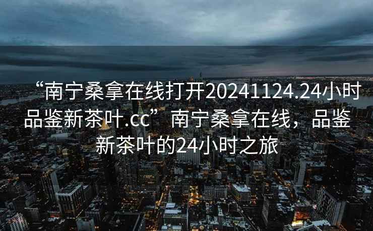 “南寧桑拿在線打開20241124.24小時品鑒新茶葉.cc”南寧桑拿在線，品鑒新茶葉的24小時之旅